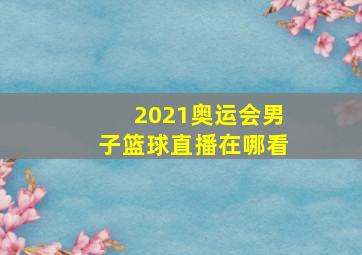 2021奥运会男子篮球直播在哪看