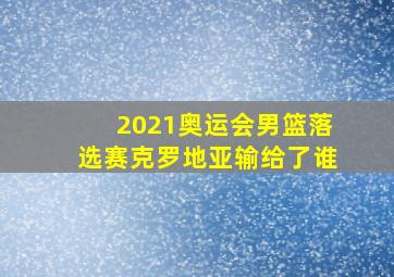 2021奥运会男篮落选赛克罗地亚输给了谁