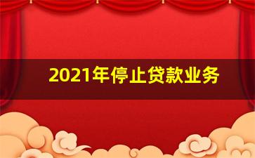 2021年停止贷款业务