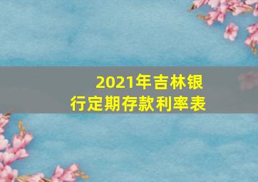 2021年吉林银行定期存款利率表