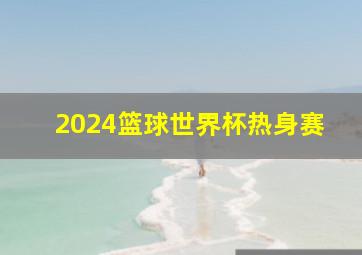 2024篮球世界杯热身赛