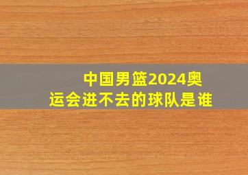 中国男篮2024奥运会进不去的球队是谁