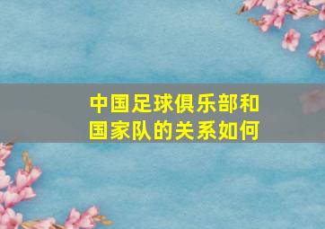 中国足球俱乐部和国家队的关系如何