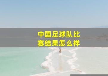 中国足球队比赛结果怎么样