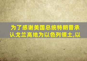 为了感谢美国总统特朗普承认戈兰高地为以色列领土,以