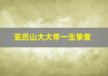 亚历山大大帝一生挚爱