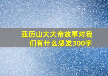 亚历山大大帝故事对我们有什么感发300字