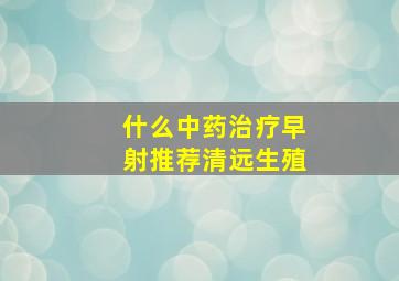 什么中药治疗早射推荐清远生殖