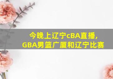 今晚上辽宁cBA直播,GBA男篮广厦和辽宁比赛