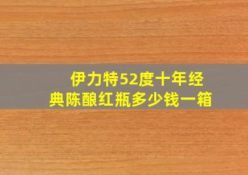 伊力特52度十年经典陈酿红瓶多少钱一箱