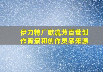 伊力特厂歌流芳百世创作背景和创作灵感来源