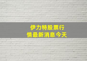 伊力特股票行情最新消息今天