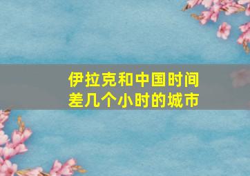 伊拉克和中国时间差几个小时的城市