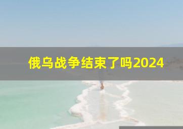 俄乌战争结束了吗2024