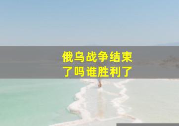 俄乌战争结束了吗谁胜利了