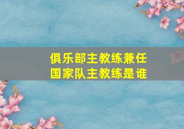 俱乐部主教练兼任国家队主教练是谁