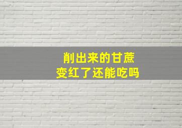 削出来的甘蔗变红了还能吃吗