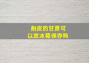 削皮的甘蔗可以放冰箱保存吗