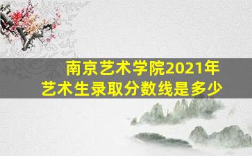 南京艺术学院2021年艺术生录取分数线是多少