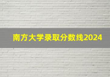 南方大学录取分数线2024