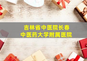 吉林省中医院长春中医药大学附属医院