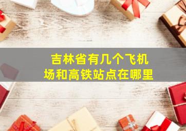 吉林省有几个飞机场和高铁站点在哪里