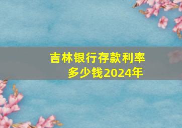 吉林银行存款利率多少钱2024年