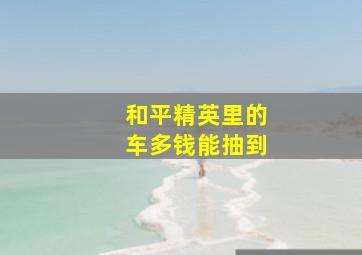 和平精英里的车多钱能抽到