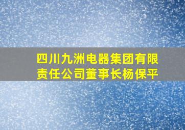 四川九洲电器集团有限责任公司董事长杨保平