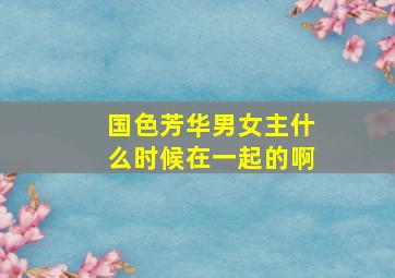 国色芳华男女主什么时候在一起的啊