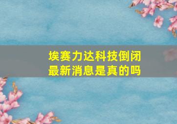 埃赛力达科技倒闭最新消息是真的吗