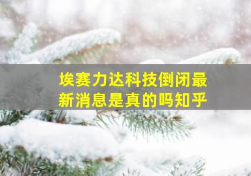 埃赛力达科技倒闭最新消息是真的吗知乎