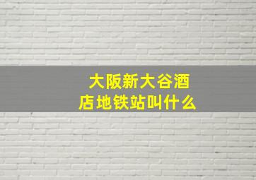 大阪新大谷酒店地铁站叫什么