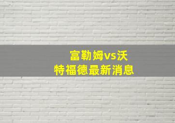 富勒姆vs沃特福德最新消息