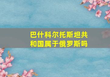 巴什科尔托斯坦共和国属于俄罗斯吗