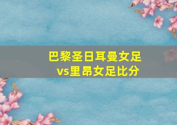 巴黎圣日耳曼女足vs里昂女足比分