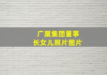 广厦集团董事长女儿照片图片