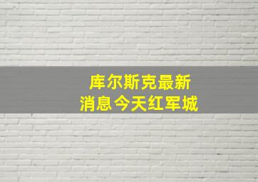 库尔斯克最新消息今天红军城