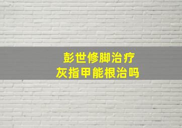 彭世修脚治疗灰指甲能根治吗