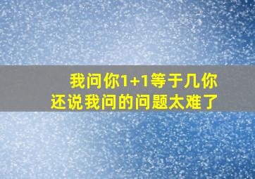 我问你1+1等于几你还说我问的问题太难了