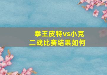 拳王皮特vs小克二战比赛结果如何