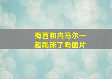 梅西和内马尔一起踢球了吗图片