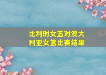 比利时女篮对澳大利亚女篮比赛结果