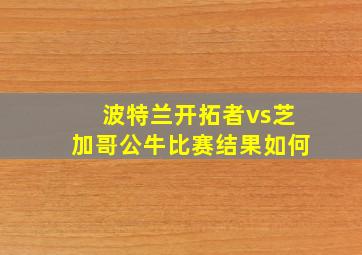 波特兰开拓者vs芝加哥公牛比赛结果如何