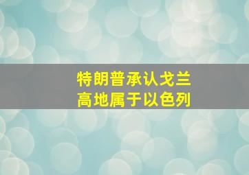 特朗普承认戈兰高地属于以色列