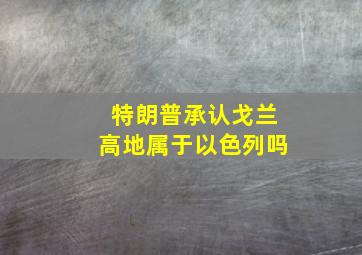 特朗普承认戈兰高地属于以色列吗