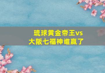 琉球黄金帝王vs大阪七福神谁赢了