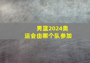 男篮2024奥运会由哪个队参加