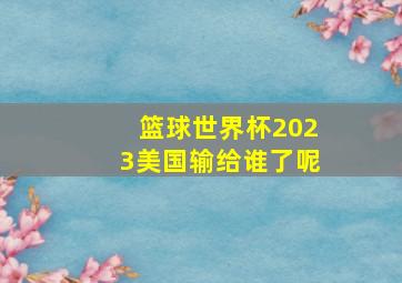 篮球世界杯2023美国输给谁了呢