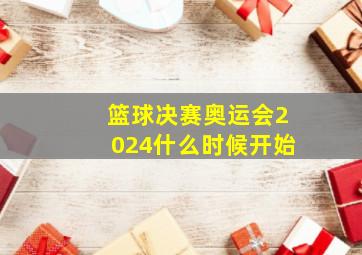 篮球决赛奥运会2024什么时候开始